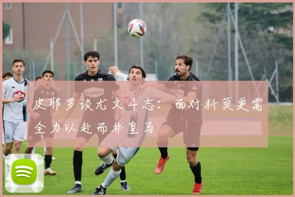 皮耶罗谈尤文斗志：面对科莫更需全力以赴而非皇马
