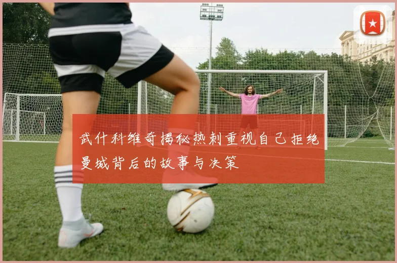 武什科维奇揭秘热刺重视自己拒绝曼城背后的故事与决策