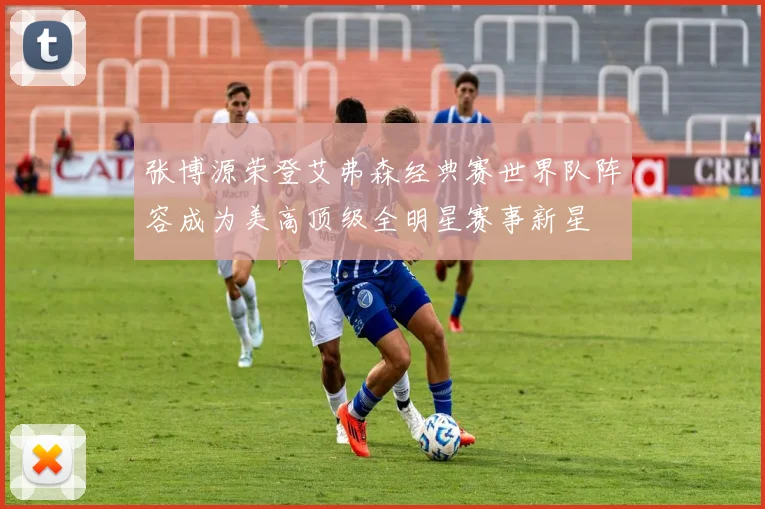 张博源荣登艾弗森经典赛世界队阵容成为美高顶级全明星赛事新星