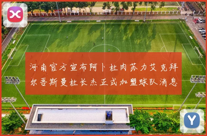 河南官方宣布阿卜杜肉苏力艾克拜尔吾斯曼杜长杰正式加盟球队消息