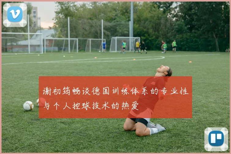 谢初筠畅谈德国训练体系的专业性与个人控球技术的热爱