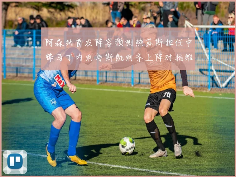 阿森纳首发阵容预测热苏斯担任中锋马丁内利与斯凯利齐上阵对抗维拉