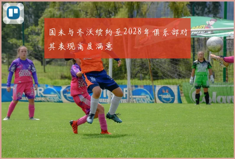 国米与齐沃续约至2028年俱乐部对其表现高度满意