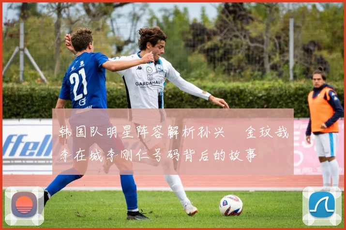 韩国队明星阵容解析孙兴慜金玟哉李在城李刚仁号码背后的故事