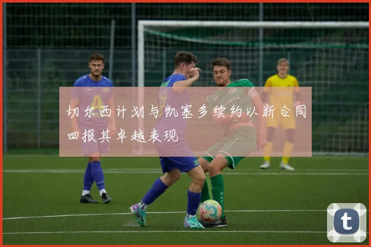 切尔西计划与凯塞多续约以新合同回报其卓越表现