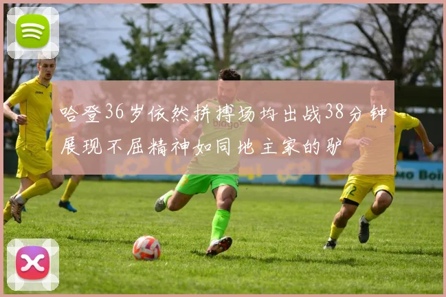 哈登36岁依然拼搏场均出战38分钟展现不屈精神如同地主家的驴