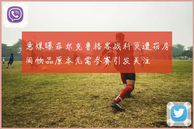 意媒曝菲尔克鲁格客战科莫遭窃房间物品原本无需参赛引发关注