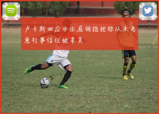 卢卡斯回应非法雇佣指控称从未恶意行事信任被辜负