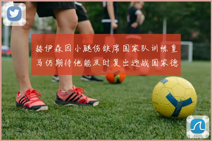 赫伊森因小腿伤缺席国家队训练皇马仍期待他能及时复出迎战国家德比