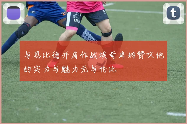 与恩比德并肩作战埃奇库姆赞叹他的实力与魅力无与伦比