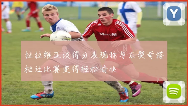 拉拉维亚谈得分表现称与东契奇搭档让比赛变得轻松愉快