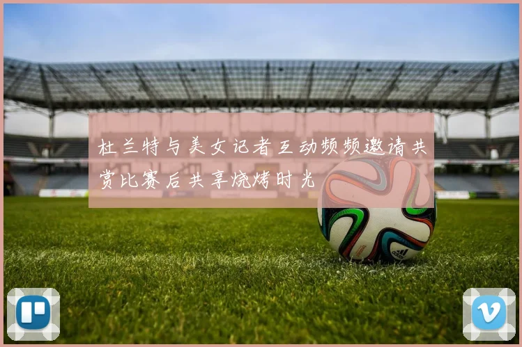 杜兰特与美女记者互动频频邀请共赏比赛后共享烧烤时光