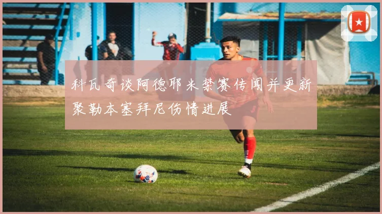 科瓦奇谈阿德耶米禁赛传闻并更新聚勒本塞拜尼伤情进展
