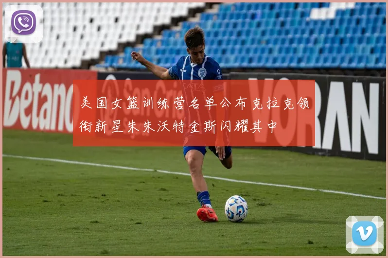 美国女篮训练营名单公布克拉克领衔新星朱朱沃特金斯闪耀其中