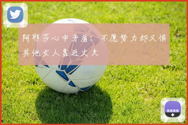 阿耶莎心中矛盾：不愿努力却又惧其他女人靠近丈夫