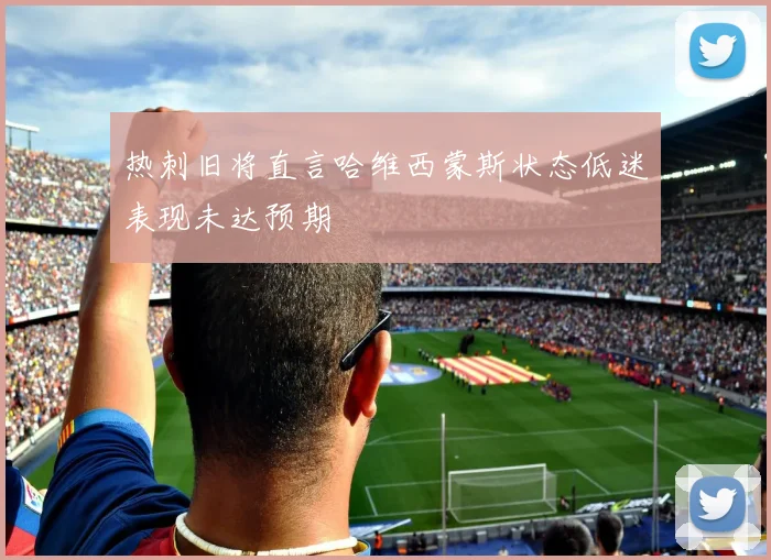 热刺旧将直言哈维西蒙斯状态低迷表现未达预期
