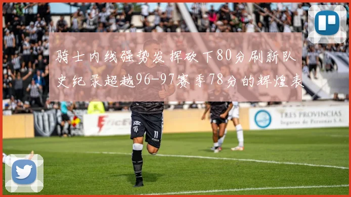 骑士内线强势发挥砍下80分刷新队史纪录超越96-97赛季78分的辉煌表现