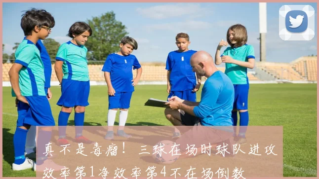 真不是毒瘤！三球在场时球队进攻效率第1净效率第4不在场倒数