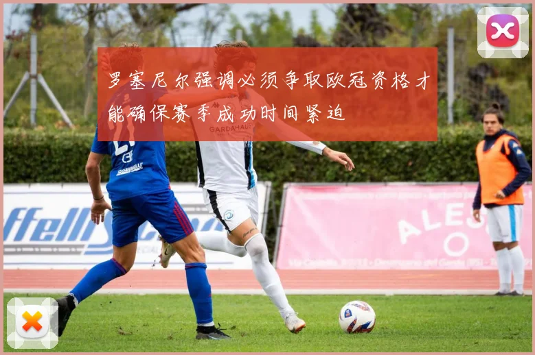 罗塞尼尔强调必须争取欧冠资格才能确保赛季成功时间紧迫