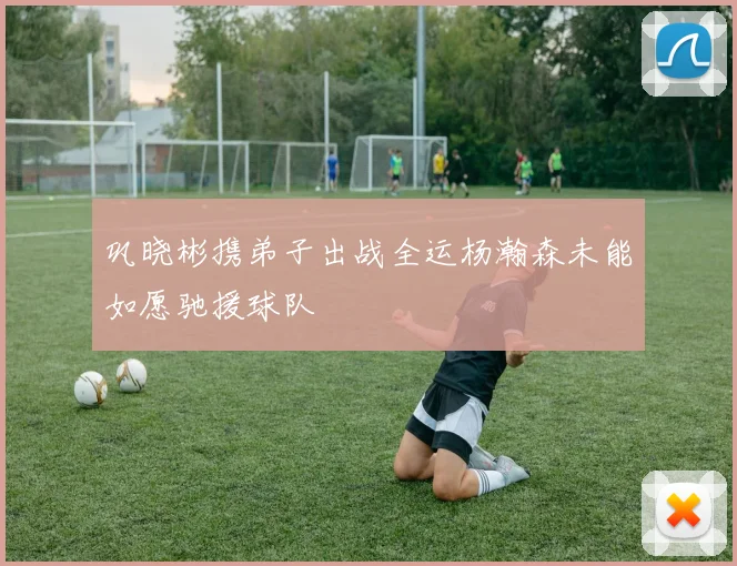 巩晓彬携弟子出战全运杨瀚森未能如愿驰援球队