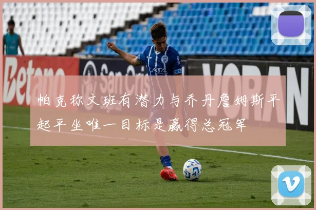 帕克称文班有潜力与乔丹詹姆斯平起平坐唯一目标是赢得总冠军