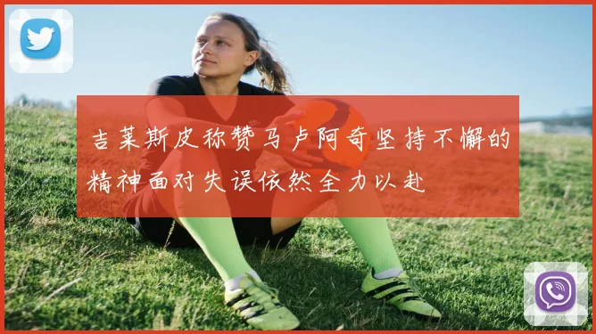 吉莱斯皮称赞马卢阿奇坚持不懈的精神面对失误依然全力以赴