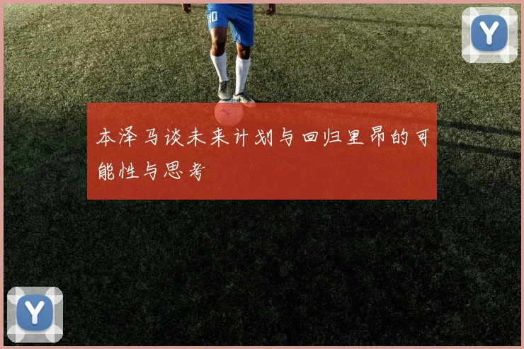 本泽马谈未来计划与回归里昂的可能性与思考