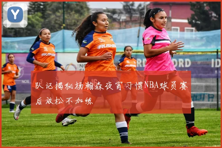 队记揭秘杨瀚森夜宵习惯NBA球员赛后放松不加练