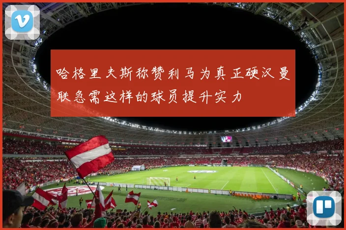 哈格里夫斯称赞利马为真正硬汉曼联急需这样的球员提升实力