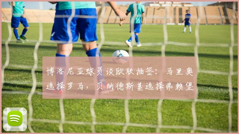 博洛尼亚球员谈欧联抽签：马里奥选择罗马，贝纳德斯基选择弗赖堡
