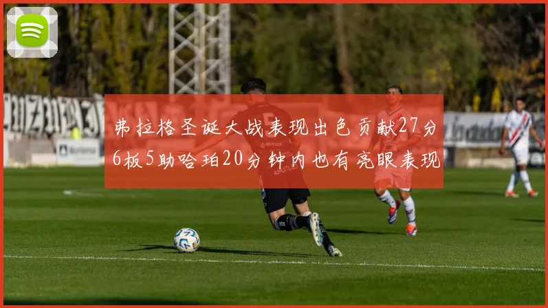 弗拉格圣诞大战表现出色贡献27分6板5助哈珀20分钟内也有亮眼表现