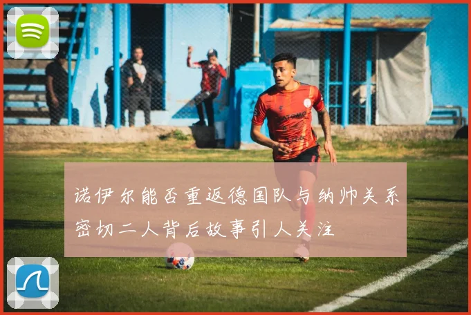诺伊尔能否重返德国队与纳帅关系密切二人背后故事引人关注