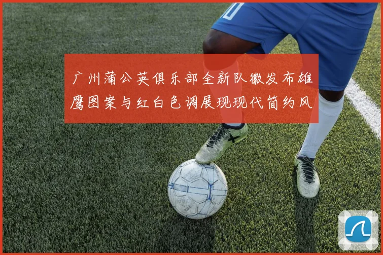 广州蒲公英俱乐部全新队徽发布雄鹰图案与红白色调展现现代简约风格